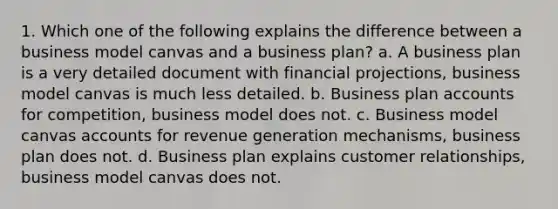 1. Which one of the following explains the difference between a business model canvas and a business plan? a. A business plan is a very detailed document with financial projections, business model canvas is much less detailed. b. Business plan accounts for competition, business model does not. c. Business model canvas accounts for revenue generation mechanisms, business plan does not. d. Business plan explains customer relationships, business model canvas does not.