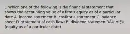 1 Which one of the following is the financial statement that shows the accounting value of a firm's equity as of a particular date A. income statement B. creditor's statement C. balance sheet D. statement of cash flows E. dividend statemen DÂU HIỆU (equity as of a particular date)