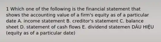 1 Which one of the following is the financial statement that shows the accounting value of a firm's equity as of a particular date A. income statement B. creditor's statement C. balance sheet D. statement of cash flows E. dividend statemen DÂU HIỆU (equity as of a particular date)