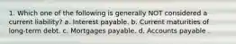 1. Which one of the following is generally NOT considered a current liability? a. Interest payable. b. Current maturities of long-term debt. c. Mortgages payable. d. Accounts payable .