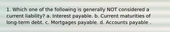 1. Which one of the following is generally NOT considered a current liability? a. Interest payable. b. Current maturities of long-term debt. c. Mortgages payable. d. Accounts payable .