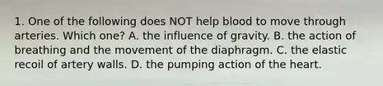 1. One of the following does NOT help blood to move through arteries. Which one? A. the influence of gravity. B. the action of breathing and the movement of the diaphragm. C. the elastic recoil of artery walls. D. the pumping action of the heart.