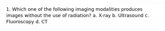 1. Which one of the following imaging modalities produces images without the use of radiation? a. X-ray b. Ultrasound c. Fluoroscopy d. CT