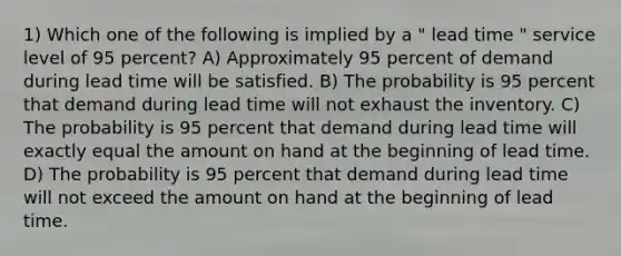 1) Which one of the following is implied by a " lead time " service level of 95 percent? A) Approximately 95 percent of demand during lead time will be satisfied. B) The probability is 95 percent that demand during lead time will not exhaust the inventory. C) The probability is 95 percent that demand during lead time will exactly equal the amount on hand at the beginning of lead time. D) The probability is 95 percent that demand during lead time will not exceed the amount on hand at the beginning of lead time.