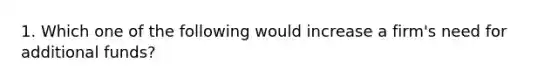 1. Which one of the following would increase a firm's need for additional funds?