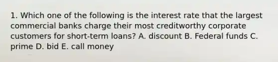 1. Which one of the following is the interest rate that the largest commercial banks charge their most creditworthy corporate customers for short-term loans? A. discount B. Federal funds C. prime D. bid E. call money