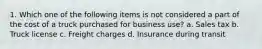 1. Which one of the following items is not considered a part of the cost of a truck purchased for business use? a. Sales tax b. Truck license c. Freight charges d. Insurance during transit