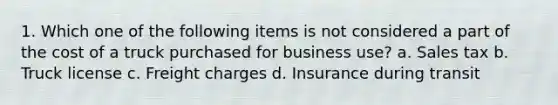 1. Which one of the following items is not considered a part of the cost of a truck purchased for business use? a. Sales tax b. Truck license c. Freight charges d. Insurance during transit