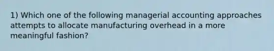 1) Which one of the following managerial accounting approaches attempts to allocate manufacturing overhead in a more meaningful fashion?