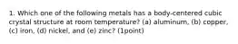 1. Which one of the following metals has a body-centered cubic crystal structure at room temperature? (a) aluminum, (b) copper, (c) iron, (d) nickel, and (e) zinc? (1point)