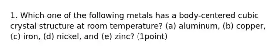 1. Which one of the following metals has a body-centered cubic crystal structure at room temperature? (a) aluminum, (b) copper, (c) iron, (d) nickel, and (e) zinc? (1point)