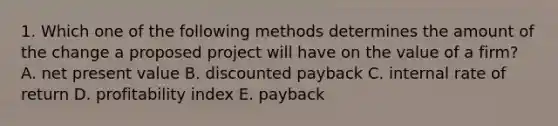 1. Which one of the following methods determines the amount of the change a proposed project will have on the value of a firm? A. net present value B. discounted payback C. internal rate of return D. profitability index E. payback