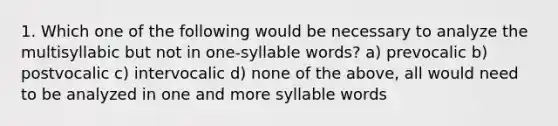 1. Which one of the following would be necessary to analyze the multisyllabic but not in one-syllable words? a) prevocalic b) postvocalic c) intervocalic d) none of the above, all would need to be analyzed in one and more syllable words