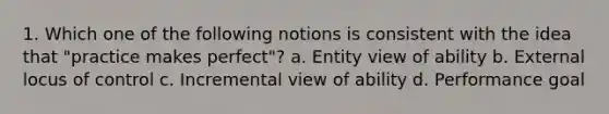 1. Which one of the following notions is consistent with the idea that "practice makes perfect"? a. Entity view of ability b. External locus of control c. Incremental view of ability d. Performance goal