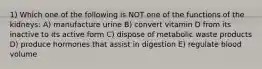 1) Which one of the following is NOT one of the functions of the kidneys: A) manufacture urine B) convert vitamin D from its inactive to its active form C) dispose of metabolic waste products D) produce hormones that assist in digestion E) regulate blood volume