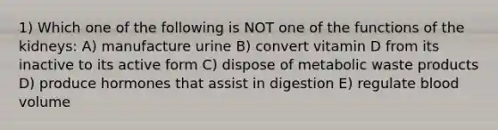 1) Which one of the following is NOT one of the functions of the kidneys: A) manufacture urine B) convert vitamin D from its inactive to its active form C) dispose of metabolic waste products D) produce hormones that assist in digestion E) regulate blood volume