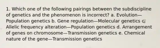 1. Which one of the following pairings between the subdiscipline of genetics and the phenomenon is incorrect? a. Evolution—Population genetics b. Gene regulation—Molecular genetics c. Allelic frequency alteration—Population genetics d. Arrangement of genes on chromosome—Transmission genetics e. Chemical nature of the gene—Transmission genetics