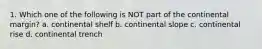 1. Which one of the following is NOT part of the continental margin? a. continental shelf b. continental slope c. continental rise d. continental trench