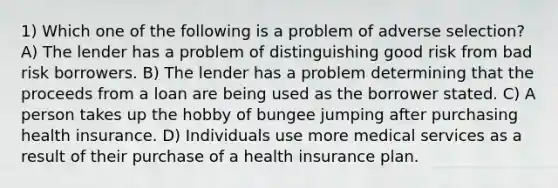 1) Which one of the following is a problem of adverse selection? A) The lender has a problem of distinguishing good risk from bad risk borrowers. B) The lender has a problem determining that the proceeds from a loan are being used as the borrower stated. C) A person takes up the hobby of bungee jumping after purchasing health insurance. D) Individuals use more medical services as a result of their purchase of a health insurance plan.