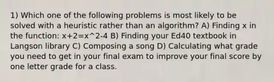 1) Which one of the following problems is most likely to be solved with a heuristic rather than an algorithm? A) Finding x in the function: x+2=x^2-4 B) Finding your Ed40 textbook in Langson library C) Composing a song D) Calculating what grade you need to get in your final exam to improve your final score by one letter grade for a class.