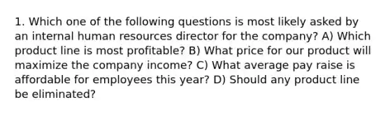 1. Which one of the following questions is most likely asked by an internal human resources director for the company? A) Which product line is most profitable? B) What price for our product will maximize the company income? C) What average pay raise is affordable for employees this year? D) Should any product line be eliminated?