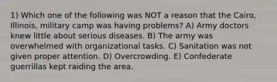 1) Which one of the following was NOT a reason that the Cairo, Illinois, military camp was having problems? A) Army doctors knew little about serious diseases. B) The army was overwhelmed with organizational tasks. C) Sanitation was not given proper attention. D) Overcrowding. E) Confederate guerrillas kept raiding the area.