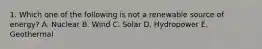 1. Which one of the following is not a renewable source of energy? A. Nuclear B. Wind C. Solar D. Hydropower E. Geothermal