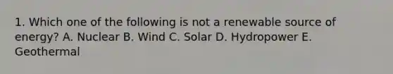 1. Which one of the following is not a renewable source of energy? A. Nuclear B. Wind C. Solar D. Hydropower E. Geothermal