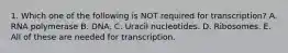 1. Which one of the following is NOT required for transcription? A. RNA polymerase B. DNA. C. Uracil nucleotides. D. Ribosomes. E. All of these are needed for transcription.