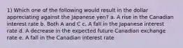 1) Which one of the following would result in the dollar appreciating against the Japanese yen? a. A rise in the Canadian interest rate b. Both A and C c. A fall in the Japanese interest rate d. A decrease in the expected future Canadian exchange rate e. A fall in the Canadian interest rate