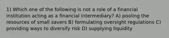 1) Which one of the following is not a role of a financial institution acting as a financial intermediary? A) pooling the resources of small savers B) formulating oversight regulations C) providing ways to diversify risk D) supplying liquidity