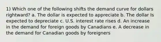 1) Which one of the following shifts the demand curve for dollars rightward? a. The dollar is expected to appreciate b. The dollar Is expected to depreciate c. U.S. interest rate rises d. An increase in the demand for foreign goods by Canadians e. A decrease in the demand for Canadian goods by foreigners