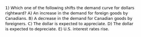 1) Which one of the following shifts the demand curve for dollars rightward? A) An increase in the demand for foreign goods by Canadians. B) A decrease in the demand for Canadian goods by foreigners. C) The dollar is expected to appreciate. D) The dollar is expected to depreciate. E) U.S. interest rates rise.