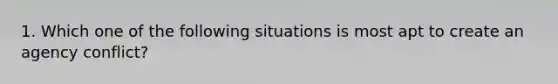 1. Which one of the following situations is most apt to create an agency conflict?