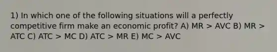 1) In which one of the following situations will a perfectly competitive firm make an economic profit? A) MR > AVC B) MR > ATC C) ATC > MC D) ATC > MR E) MC > AVC