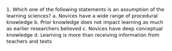 1. Which one of the following statements is an assumption of the learning sciences? a. Novices have a wide range of procedural knowledge b. Prior knowledge does not impact learning as much as earlier researchers believed c. Novices have deep conceptual knowledge d. Learning is more than receiving information from teachers and texts