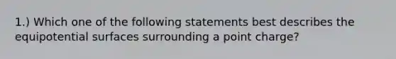 1.) Which one of the following statements best describes the equipotential surfaces surrounding a point charge?