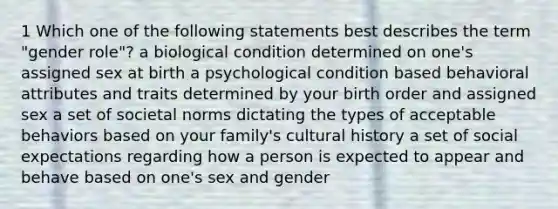 1 Which one of the following statements best describes the term "gender role"? a biological condition determined on one's assigned sex at birth a psychological condition based behavioral attributes and traits determined by your birth order and assigned sex a set of societal norms dictating the types of acceptable behaviors based on your family's cultural history a set of social expectations regarding how a person is expected to appear and behave based on one's sex and gender