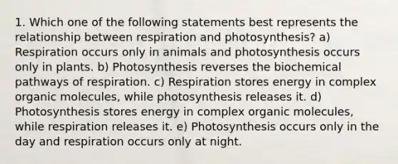 1. Which one of the following statements best represents the relationship between respiration and photosynthesis? a) Respiration occurs only in animals and photosynthesis occurs only in plants. b) Photosynthesis reverses the biochemical pathways of respiration. c) Respiration stores energy in complex organic molecules, while photosynthesis releases it. d) Photosynthesis stores energy in complex organic molecules, while respiration releases it. e) Photosynthesis occurs only in the day and respiration occurs only at night.