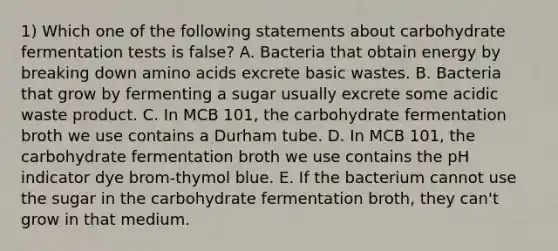 1) Which one of the following statements about carbohydrate fermentation tests is false? A. Bacteria that obtain energy by breaking down amino acids excrete basic wastes. B. Bacteria that grow by fermenting a sugar usually excrete some acidic waste product. C. In MCB 101, the carbohydrate fermentation broth we use contains a Durham tube. D. In MCB 101, the carbohydrate fermentation broth we use contains the pH indicator dye brom-thymol blue. E. If the bacterium cannot use the sugar in the carbohydrate fermentation broth, they can't grow in that medium.