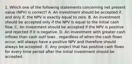 1. Which one of the following statements concerning net present value (NPV) is correct? A. An investment should be accepted if, and only if, the NPV is exactly equal to zero. B. An investment should be accepted only if the NPV is equal to the initial cash flow. C. An investment should be accepted if the NPV is positive and rejected if it is negative. D. An investment with greater cash inflows than cash outf lows , regardless of when the cash flows occur, will always have a positive NPV and therefore should always be accepted . E. Any project that has positive cash flows for every time period after the initial investment should be accepted.