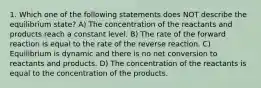 1. Which one of the following statements does NOT describe the equilibrium state? A) The concentration of the reactants and products reach a constant level. B) The rate of the forward reaction is equal to the rate of the reverse reaction. C) Equilibrium is dynamic and there is no net conversion to reactants and products. D) The concentration of the reactants is equal to the concentration of the products.