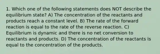 1. Which one of the following statements does NOT describe the equilibrium state? A) The concentration of the reactants and products reach a constant level. B) The rate of the forward reaction is equal to the rate of the reverse reaction. C) Equilibrium is dynamic and there is no net conversion to reactants and products. D) The concentration of the reactants is equal to the concentration of the products.