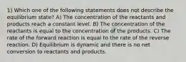 1) Which one of the following statements does not describe the equilibrium state? A) The concentration of the reactants and products reach a constant level. B) The concentration of the reactants is equal to the concentration of the products. C) The rate of the forward reaction is equal to the rate of the reverse reaction. D) Equilibrium is dynamic and there is no net conversion to reactants and products.