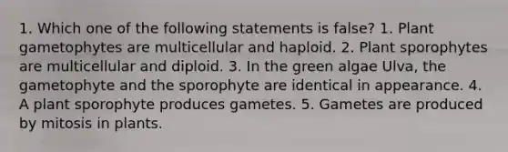 1. Which one of the following statements is false? 1. Plant gametophytes are multicellular and haploid. 2. Plant sporophytes are multicellular and diploid. 3. In the green algae Ulva, the gametophyte and the sporophyte are identical in appearance. 4. A plant sporophyte produces gametes. 5. Gametes are produced by mitosis in plants.