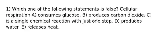 1) Which one of the following statements is false? Cellular respiration A) consumes glucose. B) produces carbon dioxide. C) is a single chemical reaction with just one step. D) produces water. E) releases heat.