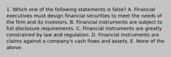 1. Which one of the following statements is false? A. Financial executives must design financial securities to meet the needs of the firm and its investors. B. Financial instruments are subject to full disclosure requirements. C. Financial instruments are greatly constrained by law and regulation. D. Financial instruments are claims against a company's cash flows and assets. E. None of the above.