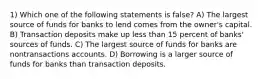 1) Which one of the following statements is false? A) The largest source of funds for banks to lend comes from the owner's capital. B) Transaction deposits make up less than 15 percent of banks' sources of funds. C) The largest source of funds for banks are nontransactions accounts. D) Borrowing is a larger source of funds for banks than transaction deposits.