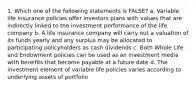 1. Which one of the following statements is FALSE? a. Variable life insurance policies offer investors plans with values that are indirectly linked to the investment performance of the life company b. A life insurance company will carry out a valuation of its funds yearly and any surplus may be allocated to participating policyholders as cash dividends c. Both Whole Life and Endowment policies can be used as an investment media with benefits that become payable at a future date d. The investment element of variable life policies varies according to underlying assets of portfolio