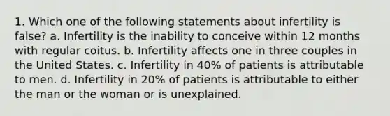 1. Which one of the following statements about infertility is false? a. Infertility is the inability to conceive within 12 months with regular coitus. b. Infertility affects one in three couples in the United States. c. Infertility in 40% of patients is attributable to men. d. Infertility in 20% of patients is attributable to either the man or the woman or is unexplained.